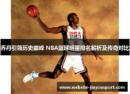 乔丹引领历史巅峰 NBA篮球明星排名解析及传奇对比